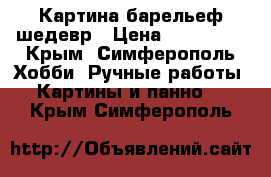 Картина барельеф шедевр › Цена ­ 729 000 - Крым, Симферополь Хобби. Ручные работы » Картины и панно   . Крым,Симферополь